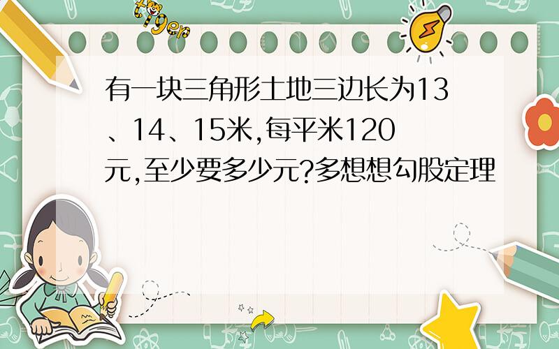 有一块三角形土地三边长为13、14、15米,每平米120元,至少要多少元?多想想勾股定理