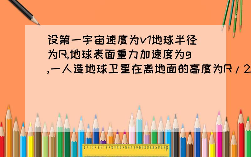 设第一宇宙速度为v1地球半径为R,地球表面重力加速度为g,一人造地球卫星在离地面的高度为R/2处绕地球做匀速圆周运动,则此人造卫星的线速度为多大?