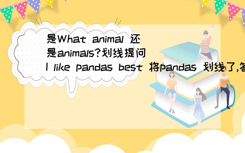 是What animal 还是animals?划线提问 I like pandas best 将pandas 划线了,答案给的是What animal do you like best?为什么不用animas?可是书中新目标七年级下三单元明显有个句子是What animals do you like best?