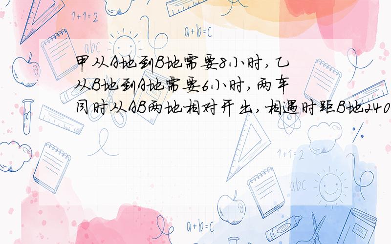 甲从A地到B地需要8小时,乙从B地到A地需要6小时,两车同时从AB两地相对开出,相遇时距B地240千米,乙每小时行多少千米?