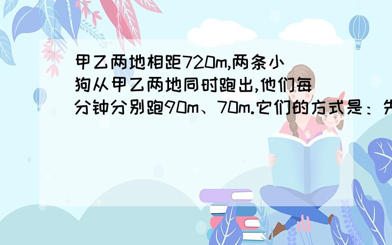 甲乙两地相距720m,两条小狗从甲乙两地同时跑出,他们每分钟分别跑90m、70m.它们的方式是：先相向跑1分钟,同时掉头背向跑2分钟,又同时掉头跑3分钟,再同时掉头背向跑3分钟,再掉头相向跑4分钟