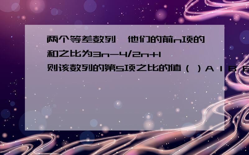 两个等差数列,他们的前n项的和之比为3n-4/2n+1,则该数列的第5项之比的值（）A 1 B 8/3 C 26/21 D23/19