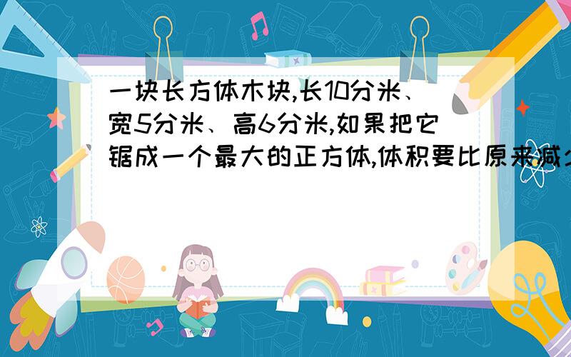 一块长方体木块,长10分米﹑宽5分米﹑高6分米,如果把它锯成一个最大的正方体,体积要比原来减少百分之几