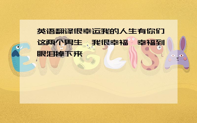 英语翻译很幸运我的人生有你们这两个男生,我很幸福,幸福到眼泪掉下来……