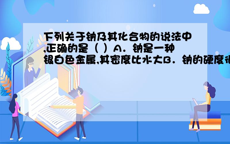 下列关于钠及其化合物的说法中,正确的是（ ）A．钠是一种银白色金属,其密度比水大B．钠的硬度很大,无法用小刀切开 C．钠在空气中燃烧得到白色固体Na2O D.NaHCO3固体受热分解生成Na2CO3、CO2