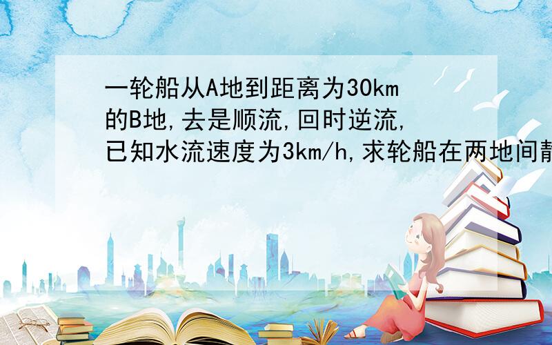 一轮船从A地到距离为30km的B地,去是顺流,回时逆流,已知水流速度为3km/h,求轮船在两地间静水中航行的速度是多少?