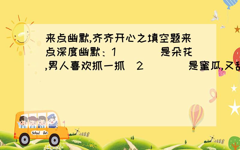 来点幽默,齐齐开心之填空题来点深度幽默：1．．．．是朵花,男人喜欢抓一抓．2．．．．是蜜瓜,又甜有香捧着它．3．．．．是兰花,常靠花钱来浇它．4．．．．是黄瓜,饥饿无门才啃它.