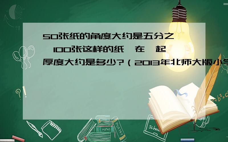 50张纸的角度大约是五分之一,100张这样的纸摞在一起,厚度大约是多少?（2013年北师大版小学五年级练习册下）求解.我不知道角度是不是厚度的意思,书上是这样写的.急