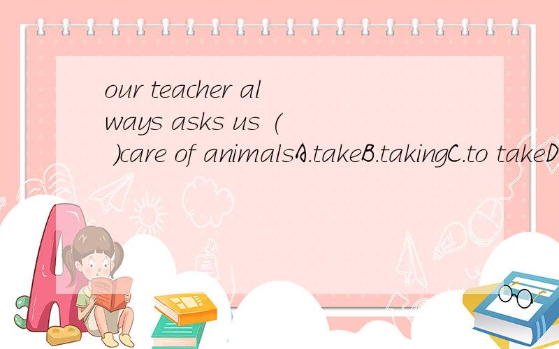 our teacher always asks us ( )care of animalsA.takeB.takingC.to takeD.takes