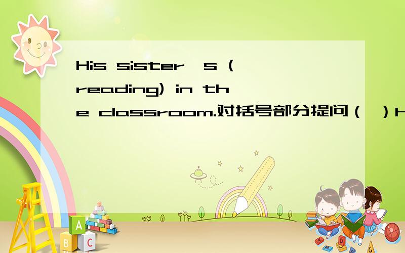 His sister's (reading) in the classroom.对括号部分提问（ ）his sister ( ) in the classroom?