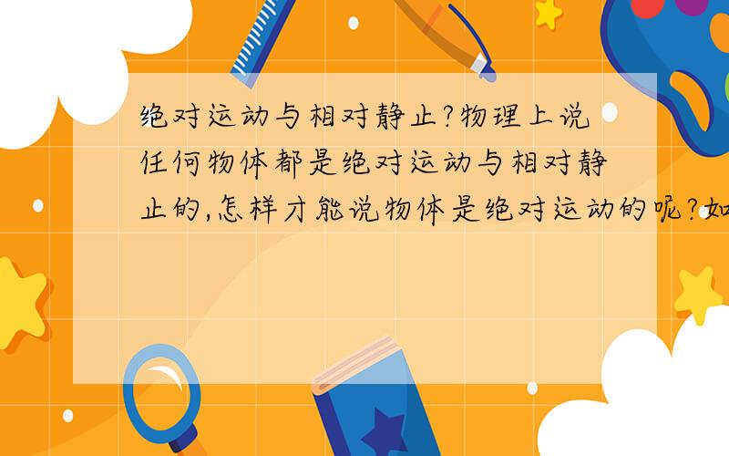 绝对运动与相对静止?物理上说任何物体都是绝对运动与相对静止的,怎样才能说物体是绝对运动的呢?如果没有参照何来运动?如果没有一个绝对静止的参照又怎么说物体都是绝对运动的?