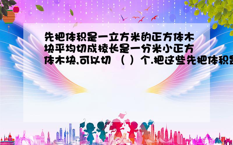 先把体积是一立方米的正方体木块平均切成棱长是一分米小正方体木块,可以切 （ ）个.把这些先把体积是一立方米的正方体木块平均切成棱长是一分米小正方体木块,可以切 （ ）个.把这些