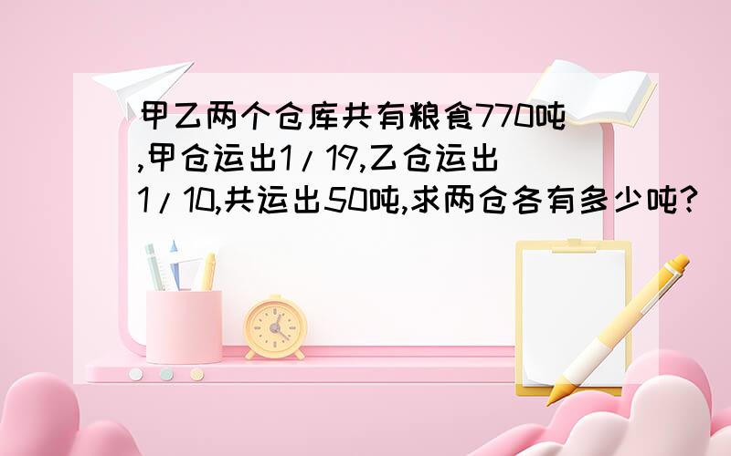 甲乙两个仓库共有粮食770吨,甲仓运出1/19,乙仓运出1/10,共运出50吨,求两仓各有多少吨?