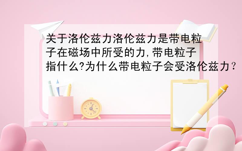 关于洛伦兹力洛伦兹力是带电粒子在磁场中所受的力,带电粒子指什么?为什么带电粒子会受洛伦兹力？