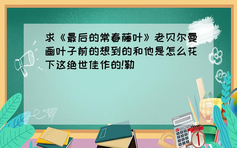 求《最后的常春藤叶》老贝尔曼画叶子前的想到的和他是怎么花下这绝世佳作的!勒```