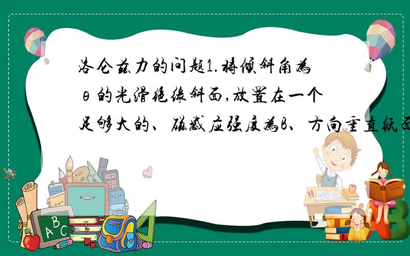 洛仑兹力的问题1.将倾斜角为θ的光滑绝缘斜面,放置在一个足够大的、磁感应强度为B、方向垂直纸面向里的匀强磁场中.一个质量为m、带电荷量为-q的小滑块,在竖直平面内沿斜面由静止开始