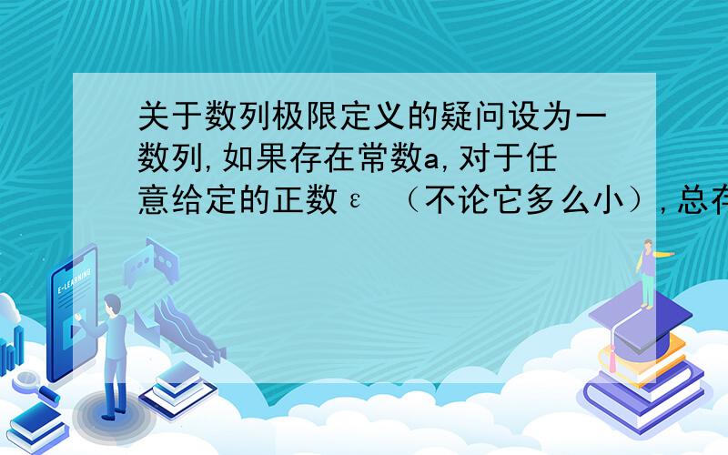 关于数列极限定义的疑问设为一数列,如果存在常数a,对于任意给定的正数ε （不论它多么小）,总存在正整数N,使得当n>N时,不等式|Xn-a|呵呵，我自己又想了想，不知对不？ε是可以取任意小的