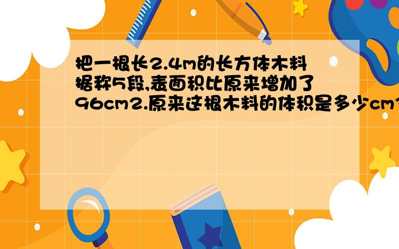 把一根长2.4m的长方体木料据称5段,表面积比原来增加了96cm2.原来这根木料的体积是多少cm3?