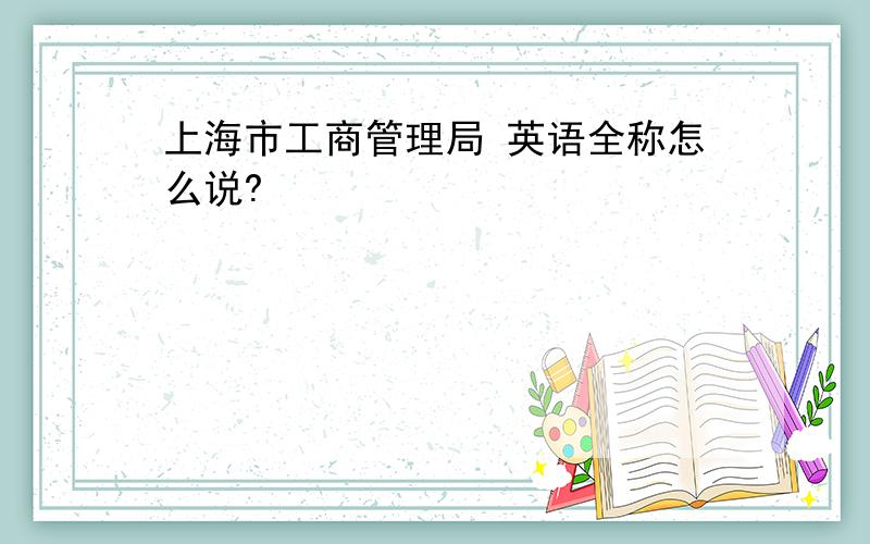 上海市工商管理局 英语全称怎么说?