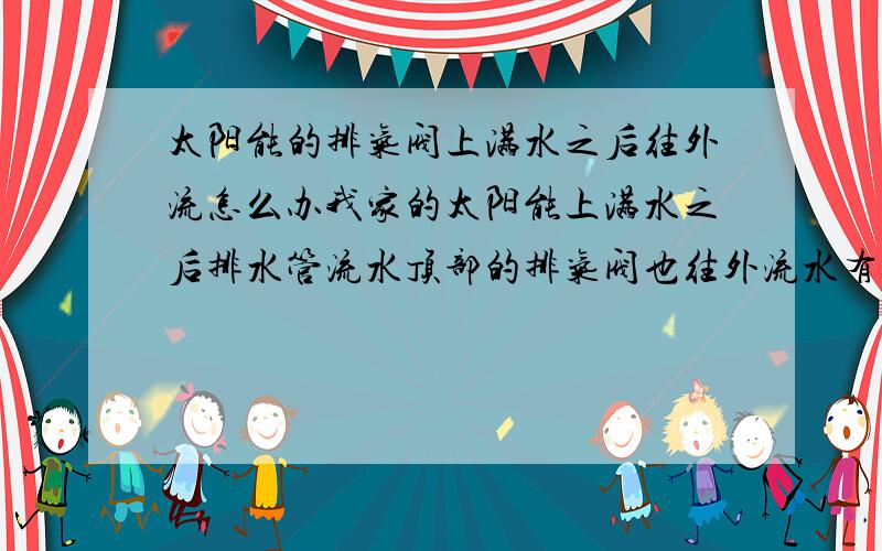 太阳能的排气阀上满水之后往外流怎么办我家的太阳能上满水之后排水管流水顶部的排气阀也往外流水有什么办法可以不让它流