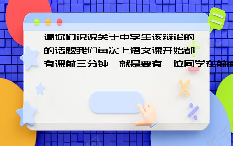 请你们说说关于中学生该辩论的的话题我们每次上语文课开始都有课前三分钟,就是要有一位同学在前面主持今天所要辩论的话题,开学到现在这么久了,该说的话题我们都说了例如：中学生该