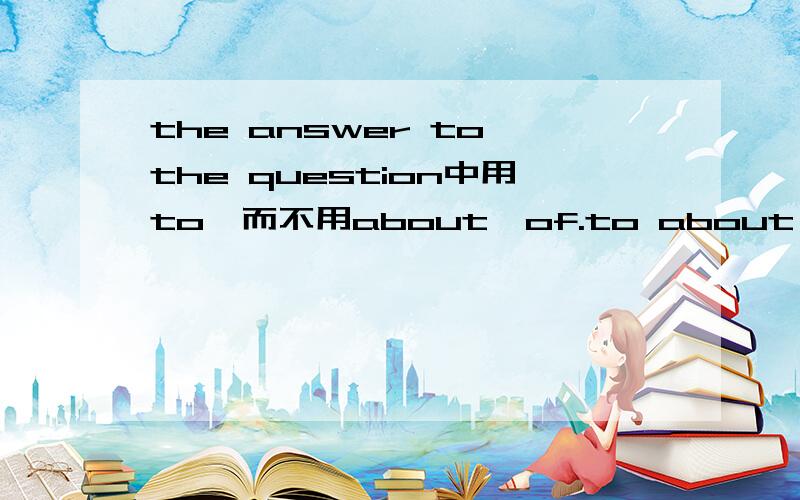 the answer to the question中用to,而不用about,of.to about of 三者间有什么不同