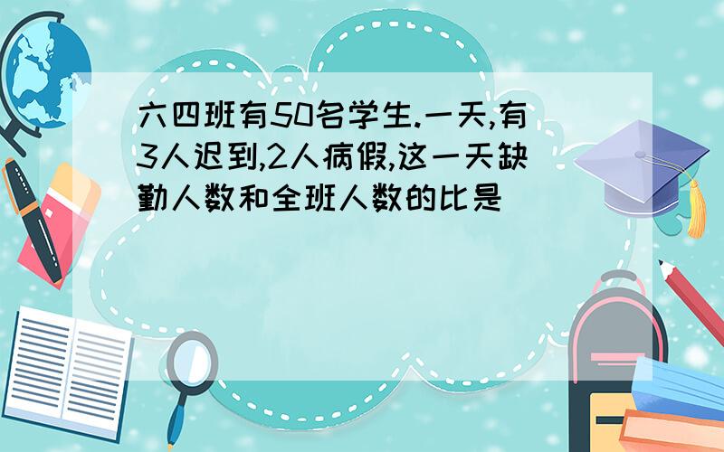 六四班有50名学生.一天,有3人迟到,2人病假,这一天缺勤人数和全班人数的比是