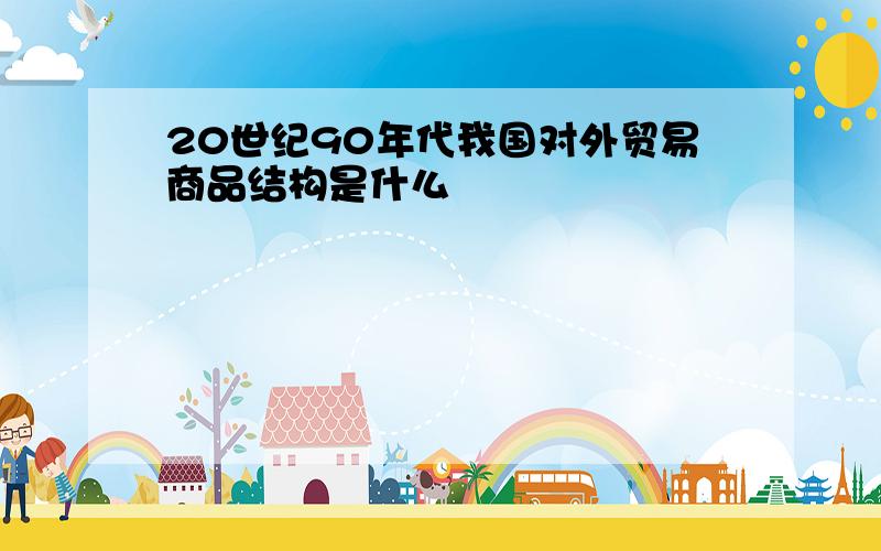 20世纪90年代我国对外贸易商品结构是什么