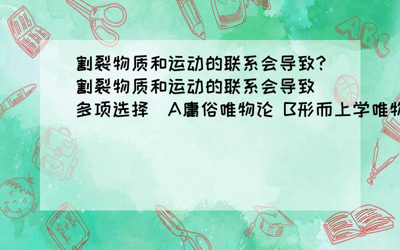 割裂物质和运动的联系会导致?割裂物质和运动的联系会导致（多项选择）A庸俗唯物论 B形而上学唯物主义 C唯心主义 D不可知论 E宗教唯心主义如果可以的话,书上的答案是BCE我怎么也找不出