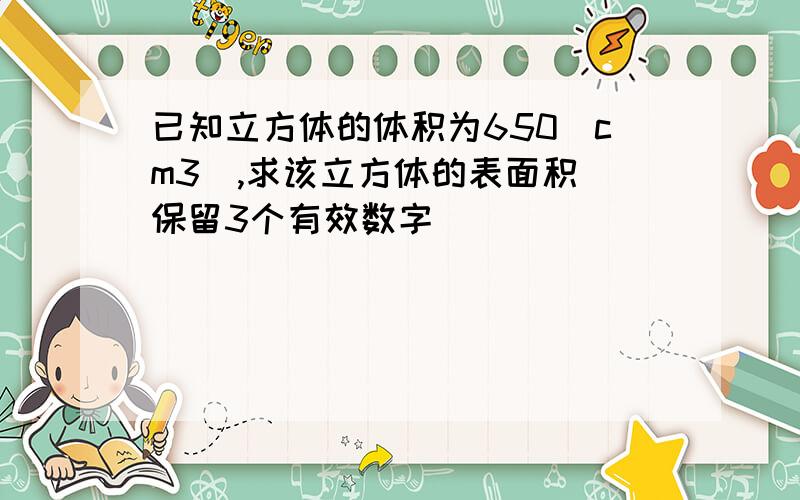 已知立方体的体积为650（cm3）,求该立方体的表面积（保留3个有效数字）