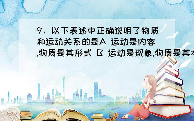 9、以下表述中正确说明了物质和运动关系的是A 运动是内容,物质是其形式 B 运动是现象,物质是其本质C 运动是暂时的,物质是永恒的 D 运动是物质的固有属性,物质是运动的主体