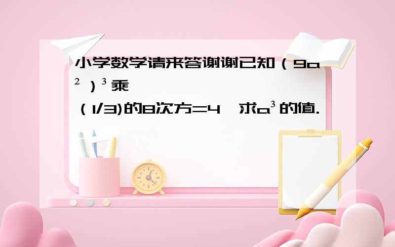 小学数学请来答谢谢已知（9a²）³乘（1/3)的8次方=4,求a³的值.