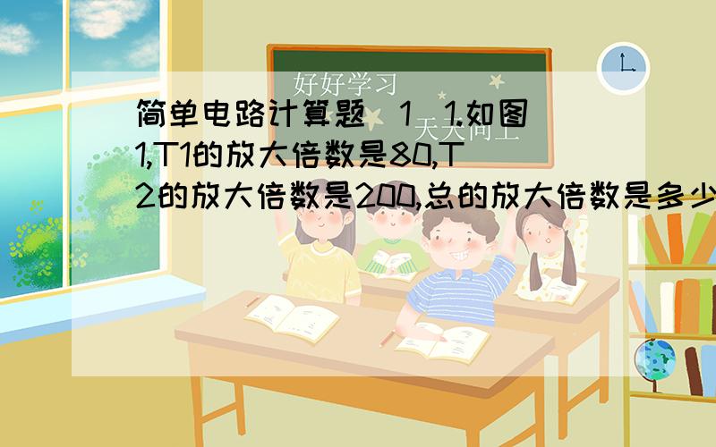 简单电路计算题(1)1.如图1,T1的放大倍数是80,T2的放大倍数是200,总的放大倍数是多少?2.看图2,R1=R4=2欧姆,R2=R3=9欧姆,C两端的电压Uo是多少?