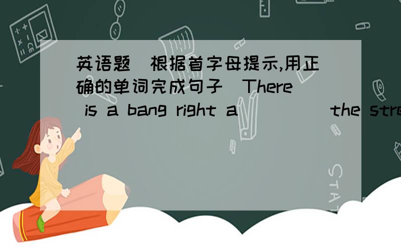 英语题（根据首字母提示,用正确的单词完成句子）There is a bang right a_____the street.We are looking for the Summer Palace.Which d______ is it?I enjoy camping.It is relaxing to spend time in the n______ world.This b_______ over th