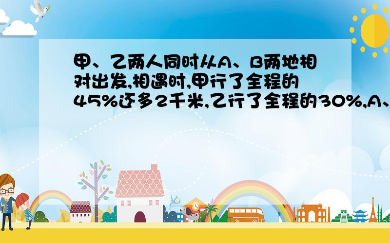 甲、乙两人同时从A、B两地相对出发,相遇时,甲行了全程的45%还多2千米,乙行了全程的30%,A、B两地相距多少千米?charles_swen分很多了，就不给你哈~给 firemax1985吧。谢谢你们的回答。我代表阿迪