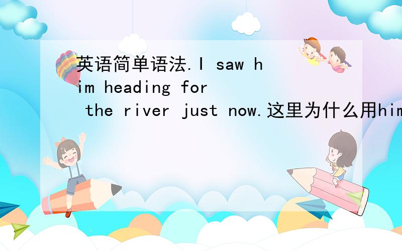 英语简单语法.I saw him heading for the river just now.这里为什么用him?什么时候用he,she.什么时候用him ,her?