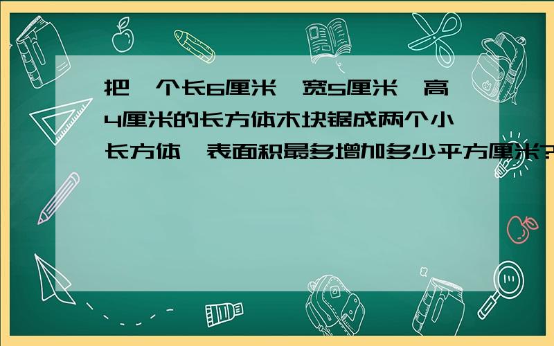 把一个长6厘米,宽5厘米,高4厘米的长方体木块锯成两个小长方体,表面积最多增加多少平方厘米?