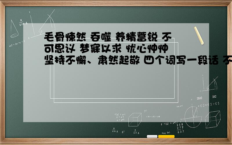 毛骨悚然 吞噬 养精蓄锐 不可思议 梦寐以求 忧心忡忡 坚持不懈、肃然起敬 四个词写一段话 不少于80字