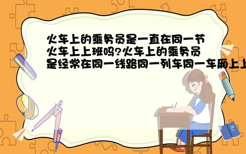 火车上的乘务员是一直在同一节火车上上班吗?火车上的乘务员是经常在同一线路同一列车同一车厢上上班,还是根据安排在不同的列车上上班呢