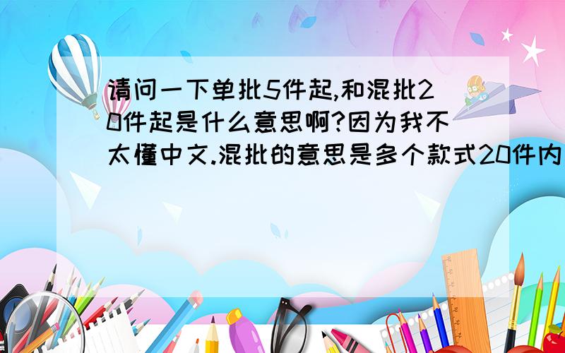 请问一下单批5件起,和混批20件起是什么意思啊?因为我不太懂中文.混批的意思是多个款式20件内参,还是每款都要至少20件阿?