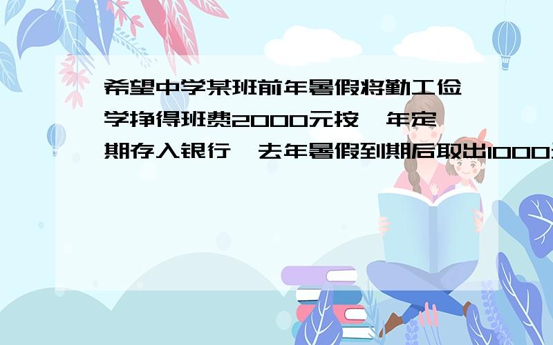 希望中学某班前年暑假将勤工俭学挣得班费2000元按一年定期存入银行,去年暑假到期后取出1000元寄到四川灾补充：希望中学某班前年暑假将勤工俭学挣得班费2000元按一年定期存入银行，去年