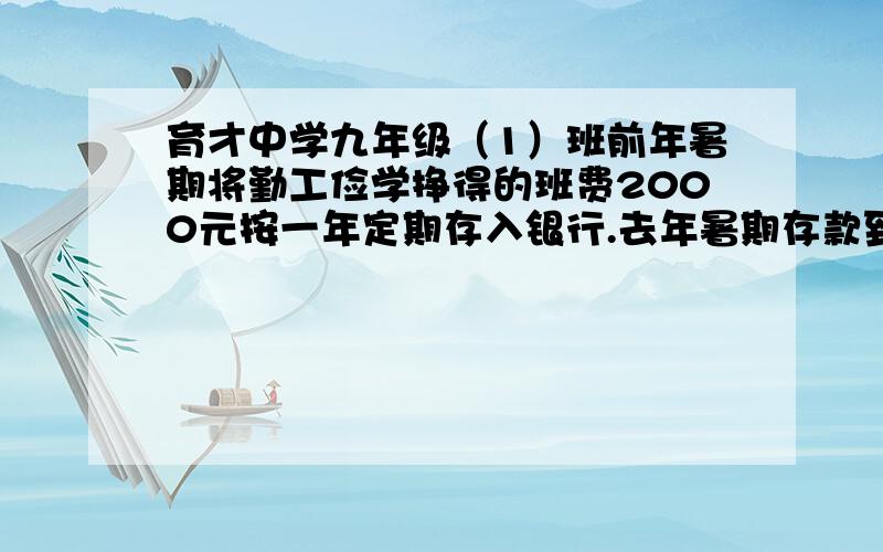 育才中学九年级（1）班前年暑期将勤工俭学挣得的班费2000元按一年定期存入银行.去年暑期存款到期后取出1000元寄给灾区,然后将剩下的1000元和利息按一年定期存入银行,待今年毕业后全部捐