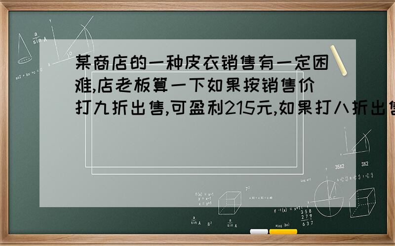 某商店的一种皮衣销售有一定困难,店老板算一下如果按销售价打九折出售,可盈利215元,如果打八折出售就要亏损125元,那么这种皮衣的进价是多少元?