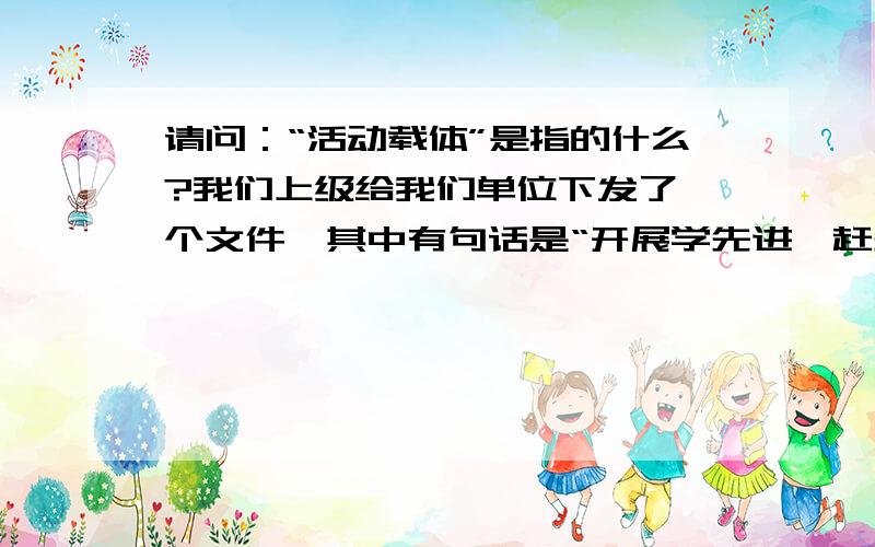 请问：“活动载体”是指的什么?我们上级给我们单位下发了一个文件,其中有句话是“开展学先进、赶先进的载体活动”.请问这个“载体活动”是指的啥?以前在某创先争优的文件里出现过“