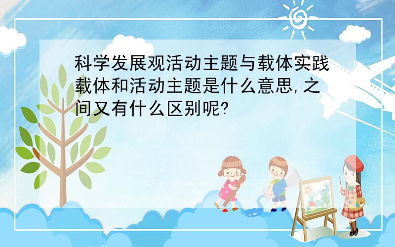 科学发展观活动主题与载体实践载体和活动主题是什么意思,之间又有什么区别呢?