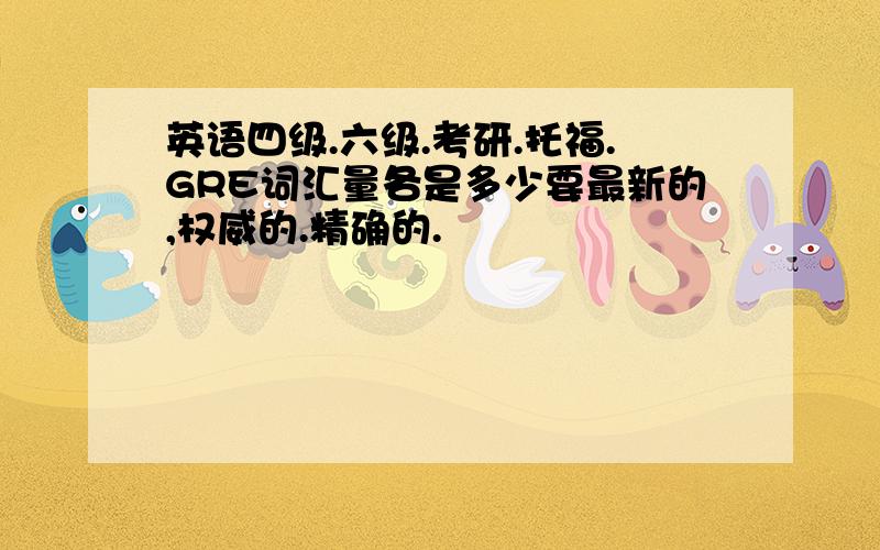 英语四级.六级.考研.托福.GRE词汇量各是多少要最新的,权威的.精确的.