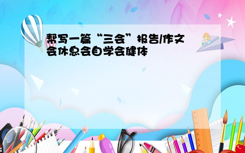 帮写一篇“三会”报告/作文 会休息会自学会健体