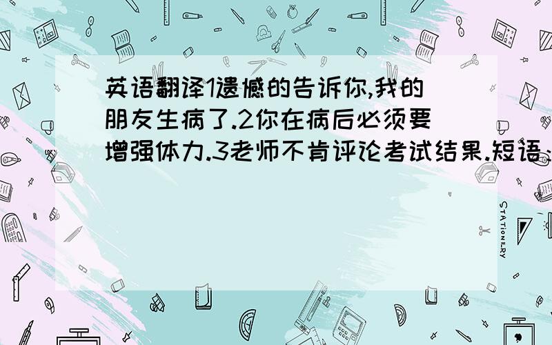 英语翻译1遗憾的告诉你,我的朋友生病了.2你在病后必须要增强体力.3老师不肯评论考试结果.短语：遵守严格的预算,到某人十几岁时,模仿和表演……做……,厌烦去做某事,一个社会的失败者,