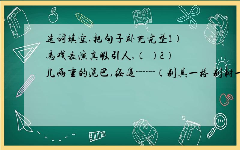 选词填空,把句子补充完整1）马戏表演真吸引人,（ ）2）几两重的泥巴,经过－－－－－－（别具一格 别树一帜 独具匠心 独辟蹊径）的堆,雕,捏,塑,一个漂亮的紫砂壶完成了!