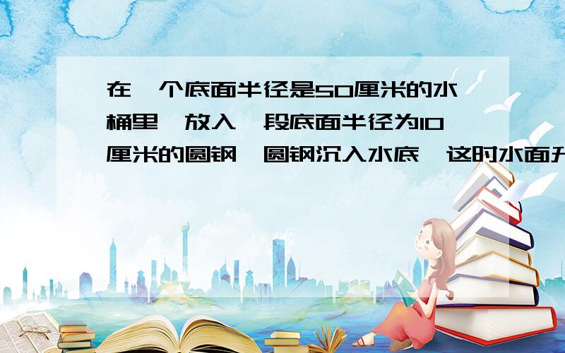 在一个底面半径是50厘米的水桶里,放入一段底面半径为10厘米的圆钢,圆钢沉入水底,这时水面升高了2厘米